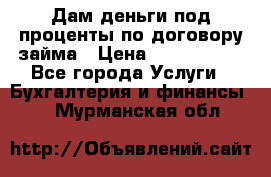 Дам деньги под проценты по договору займа › Цена ­ 1 800 000 - Все города Услуги » Бухгалтерия и финансы   . Мурманская обл.